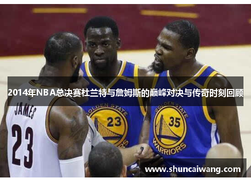 2014年NBA总决赛杜兰特与詹姆斯的巅峰对决与传奇时刻回顾