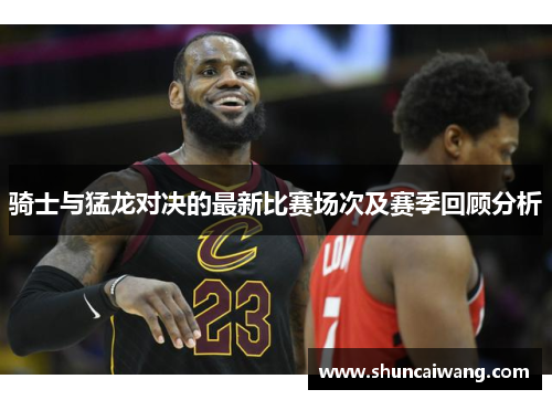骑士与猛龙对决的最新比赛场次及赛季回顾分析